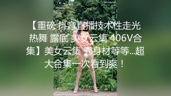 【重磅 抖音直播技术性走光 热舞 露底 美女云集 406V合集】美女云集 秀身材等等...超大合集一次看到爽！