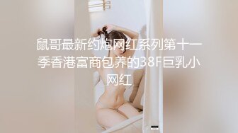 鼠哥最新约炮网红系列第十一季香港富商包养的38F巨乳小网红