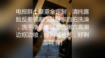 电报群土豪重金定制，清纯露脸反差邻家小妹居家自拍洗澡，洗干净后道具紫薇嫩穴高潮边抠边喷，嗲叫喊爸爸，好刺激啊 (1)