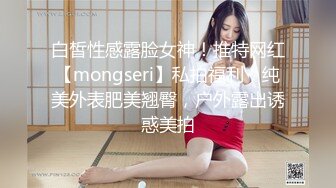 白皙性感露脸女神！推特网红【mongseri】私拍福利，纯美外表肥美翘臀，户外露出诱惑美拍