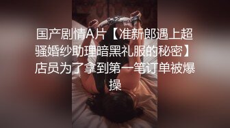 国产剧情A片【准新郎遇上超骚婚纱助理暗黑礼服的秘密】店员为了拿到第一笔订单被爆操