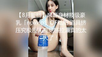 【8月新档】巅峰身材顶级豪乳「npxvip」OF私拍 道具挤压究极巨乳视觉感拉满真的太大了！