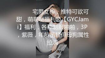 ⚫️⚫️宅男女神，推特可欲可甜，萌萌哒福利姬【GYCJami】福利，各种制服啪啪，3P，紫薇，年龄虽轻但母狗属性拉满