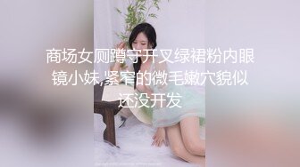 商场女厕蹲守开叉绿裙粉内眼镜小妹,紧窄的微毛嫩穴貌似还没开发