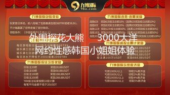 外围探花大熊❤️3000大洋 网约性感韩国小姐姐体验