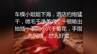 车模小姐姐下海，酒店约炮猛干，微毛干净美穴，一顿输出抽插，干完小穴干菊花，手指先探路，怼入好紧