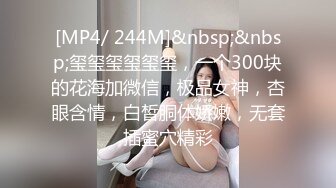 [MP4/ 244M]&nbsp;&nbsp;玺玺玺玺玺玺，一个300块的花海加微信，极品女神，杏眼含情，白皙胴体娇嫩，无套插蜜穴精彩