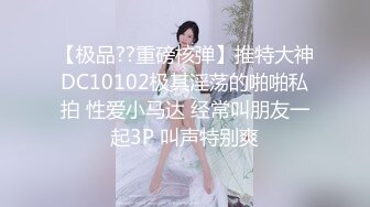 【极品??重磅核弹】推特大神DC10102极其淫荡的啪啪私拍 性爱小马达 经常叫朋友一起3P 叫声特别爽