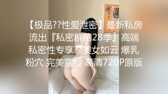 【极品??性爱泄密】最新私房流出『私密群第28季』高端私密性专享??美女如云 爆乳粉穴 完美露脸 高清720P原版