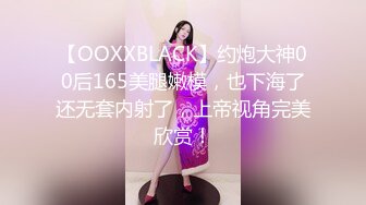 【OOXXBLACK】约炮大神00后165美腿嫩模，也下海了还无套内射了，上帝视角完美欣赏！