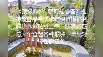 《顶级炸弹✿萝莉控必备》推特超极品合法卡哇伊稚嫩福利姬Lepau私拍二季，制服紫薇与大个爸爸各种啪啪，年纪轻轻如此反差