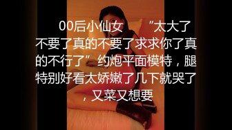 ❤️00后小仙女❤️“太大了不要了真的不要了求求你了真的不行了”约炮平面模特，腿特别好看太娇嫩了几下就哭了，又菜又想要