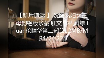 【新片速遞 】 沈阳熟妇女王母狗绝版珍藏 肛交 多P 口爆 luan伦精华第二部[212MB/MP4/24:22]