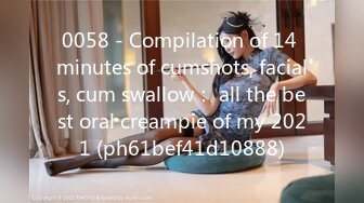 0058 - Compilation of 14 minutes of cumshots, facials, cum swallow： all the best oral creampie of my 2021 (ph61bef41d10888)