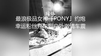 最浪极品女神『PONY』约炮幸运粉丝开车到户外激情车震 黑丝长腿