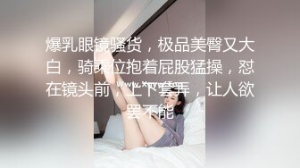 爆乳眼镜骚货，极品美臀又大白，骑乘位抱着屁股猛操，怼在镜头前，上下套弄，让人欲罢不能