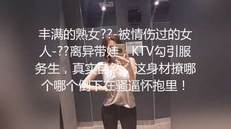 丰满的熟女??-被情伤过的女人-??离异带娃，KTV勾引服务生，真实自然，这身材撩哪个哪个倒下在骚逼怀抱里！