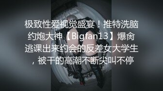 极致性爱视觉盛宴！推特洗脑约炮大神【Bigfan13】爆肏逃课出来约会的反差女大学生，被干的高潮不断尖叫不停