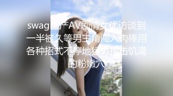 swag国产AV剧情女优访谈到一半被久等男主角闯入肉棒用各种招式不停地猛力撞击饥渴的粉嫩穴