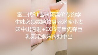 富二代91吉米哥高价专约学生妹必须露脸纹身死水库小太妹中出内射+COS守望先锋巨乳无毛嫩妹内射中出