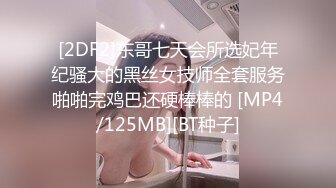 [2DF2]东哥七天会所选妃年纪骚大的黑丝女技师全套服务啪啪完鸡巴还硬棒棒的 [MP4/125MB][BT种子]