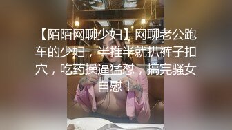 【陌陌网聊少妇】网聊老公跑车的少妇，半推半就扒裤子扣穴，吃药操逼猛怼，搞完骚女自慰！