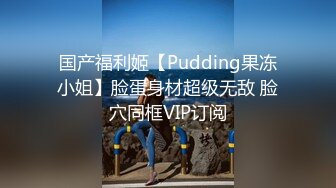 国产福利姬【Pudding果冻小姐】脸蛋身材超级无敌 脸穴同框VIP订阅