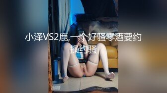 小泽VS2鹿,一个好骚零酒要约操约骚