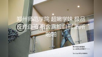 郑州师范学院 超嫩学妹 极品反差自拍 宿舍露脸自慰 厕所啪啪