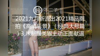 2021九月新流出2021精品厕拍《高清后景》（经典大号篇）3,JK制服美眉主动正面献逼