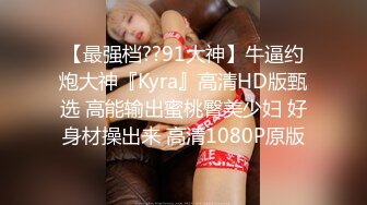 【最强档??91大神】牛逼约炮大神『Kyra』高清HD版甄选 高能输出蜜桃臀美少妇 好身材操出来 高清1080P原版