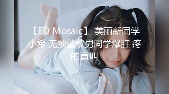 【ED Mosaic】 美丽新同学小希 无预警被男同学爆肛 疼的直叫