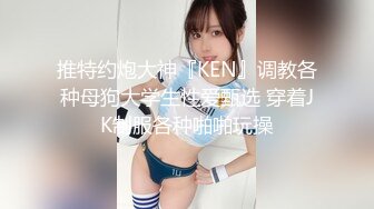 推特约炮大神『KEN』调教各种母狗大学生性爱甄选 穿着JK制服各种啪啪玩操