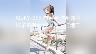 XSJKY-069 向若芸 遇到邻居妹子来借水 洗澡五十 打炮二十 性视界传媒