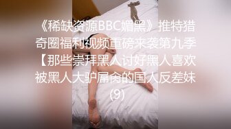 《稀缺资源BBC媚黑》推特猎奇圈福利视频重磅来袭第九季【那些崇拜黑人讨好黑人喜欢被黑人大驴屌肏的国人反差妹 (9)