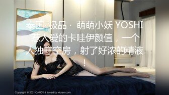 泰国· 极品 ·  萌萌小妖 YOSHI 惹人爱的卡哇伊颜值，一个人独守空房，射了好浓的精液！