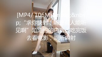 [MP4/ 106M]&nbsp;&nbsp;“求你快射，隔壁有人能听见啊”陌陌约的白富美吃完饭去看电影，厕所内射