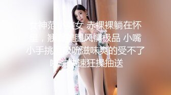 女神范小美女 赤裸裸躺在怀里，翘臀美腿风情极品 小嘴小手挑逗吸吮滋味爽的受不了 啪啪快速狂操抽送