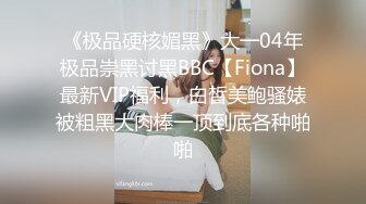 《极品硬核媚黑》大一04年极品崇黑讨黑BBC【Fiona】最新VIP福利，白皙美鲍骚婊被粗黑大肉棒一顶到底各种啪啪