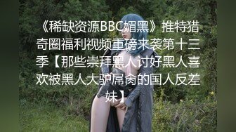 《稀缺资源BBC媚黑》推特猎奇圈福利视频重磅来袭第十三季【那些崇拜黑人讨好黑人喜欢被黑人大驴屌肏的国人反差妹】