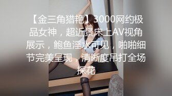 【金三角猎艳】3000网约极品女神，超近景床上AV视角展示，鲍鱼淫水可见，啪啪细节完美呈现，清晰度吊打全场探花