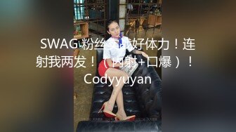 SWAG 粉丝实战好体力！连射我两发！（内射+口爆）！ Codyyuyan