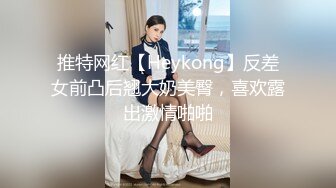 推特网红【Heykong】反差女前凸后翘大奶美臀，喜欢露出激情啪啪