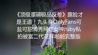 《顶级重磅极品反差》露脸才是王道！九头身OnlyFans可盐可甜清秀网红女神ruby私拍被富二代花样啪啪完整版