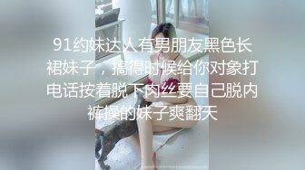 91约妹达人有男朋友黑色长裙妹子，搞得时候给你对象打电话按着脱下肉丝要自己脱内裤操的妹子爽翻天