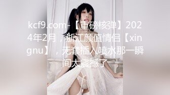 kcf9.com-【重磅核弹】2024年2月，浙江颜值情侣【xingnu】，无套插入喷水那一瞬间太震撼了