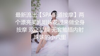 最新流出【SPA阴道按摩】两个漂亮美乳姐妹花过来做全身按摩 双飞乱操 无套抽插内射妹妹的小穴里