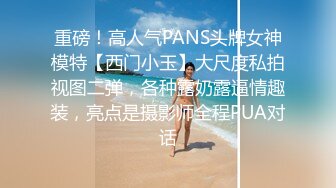 重磅！高人气PANS头牌女神模特【西门小玉】大尺度私拍视图二弹，各种露奶露逼情趣装，亮点是摄影师全程PUA对话