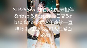 STP29525 白嫩小姐姐来相伴&nbsp;&nbsp;倒立口交&nbsp;&nbsp;后入干瘫软一直呻吟 打桩机体力过人性爱百科必看