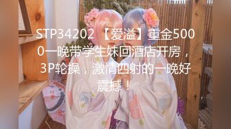 STP34202 【爱溢】重金5000一晚带学生妹回酒店开房，3P轮操，激情四射的一晚好震撼！